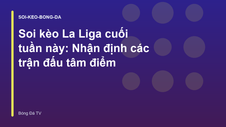Soi kèo La Liga cuối tuần này: Nhận định các trận đấu tâm điểm